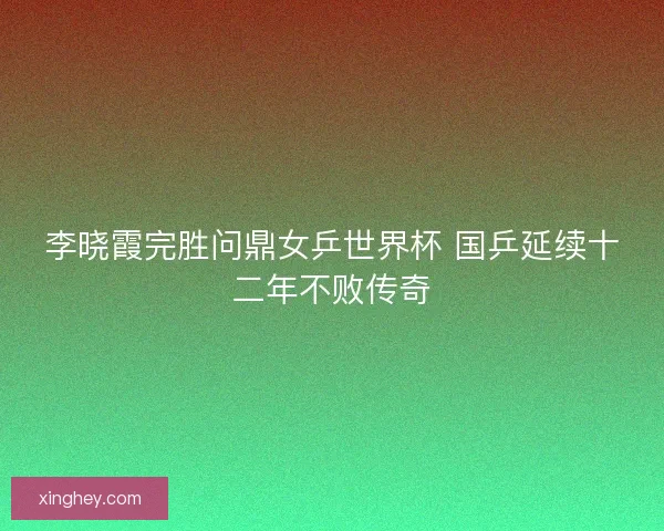 李晓霞完胜问鼎女乒世界杯 国乒延续十二年不败传奇