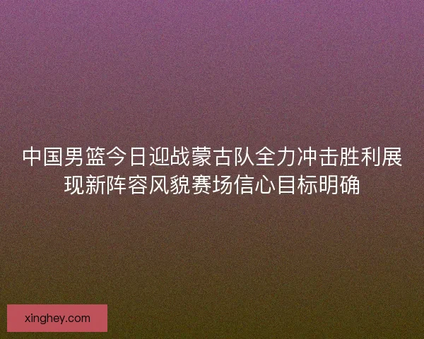中国男篮今日迎战蒙古队全力冲击胜利展现新阵容风貌赛场信心目标明确