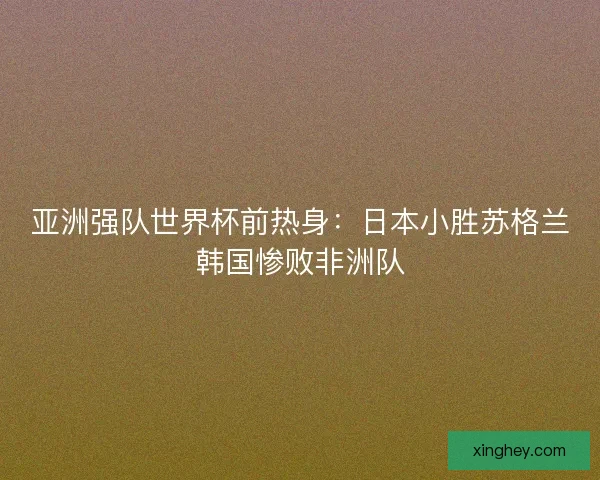 亚洲强队世界杯前热身：日本小胜苏格兰韩国惨败非洲队