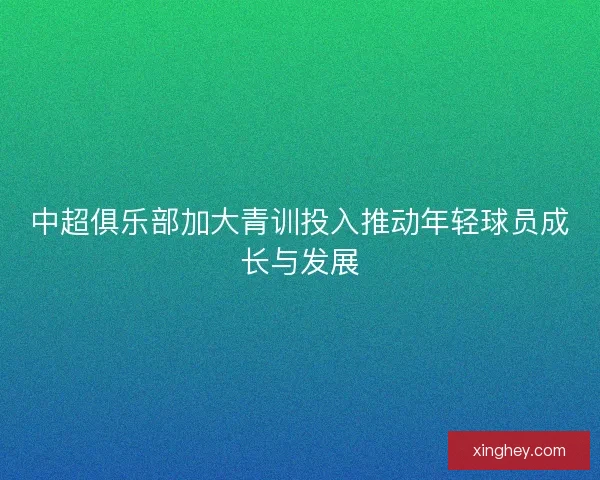 中超俱乐部加大青训投入推动年轻球员成长与发展