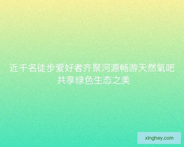 近千名徒步爱好者齐聚河源畅游天然氧吧 共享绿色生态之美
