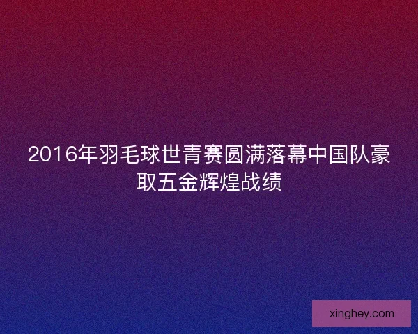 2016年羽毛球世青赛圆满落幕中国队豪取五金辉煌战绩